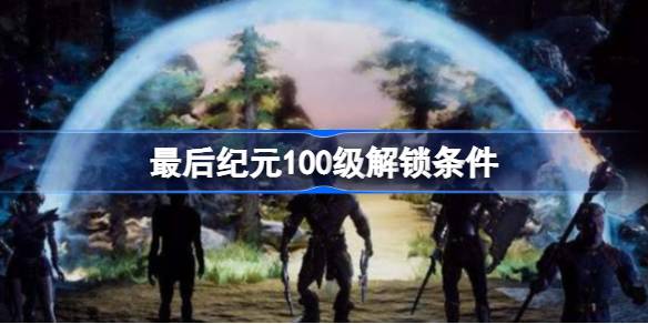 最后纪元100级怎么解锁 最后纪元100级解锁条件